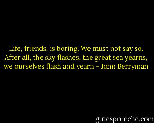 Life, friends, is boring. We must not say so.<br />After all, the sky flashes, the great sea yearns,<br />we ourselves flash and yearn - John Berryman