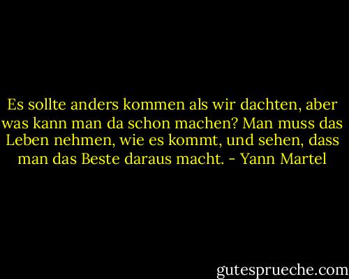 Es sollte anders kommen als wir dachten, aber was kann man da schon machen? Man muss das Leben nehmen, wie es kommt, und sehen, dass man das Beste daraus macht. - Yann Martel
