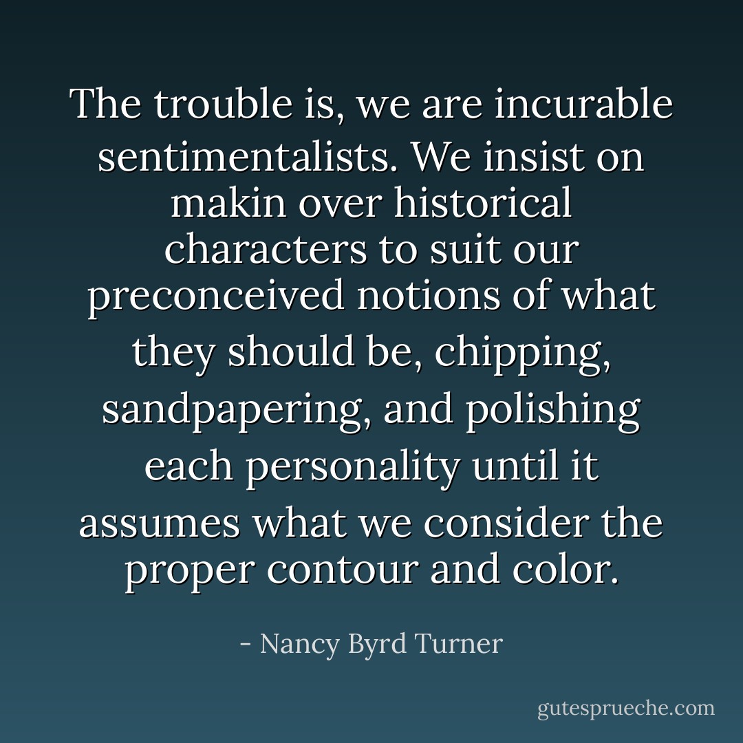 The trouble is, we are incurable sentimentalists. We insist on makin over historical characters to suit our preconceived notions of what they should be, chipping, sandpapering, and polishing each personality until it assumes what we consider the proper contour and color. - Nancy Byrd Turner