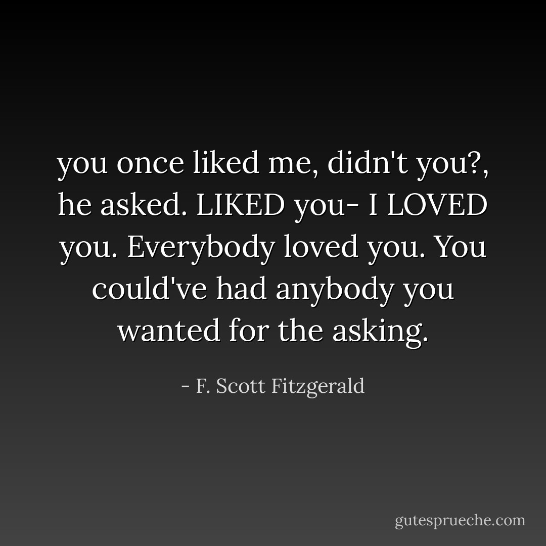 you once liked me, didn't you?, he asked.<br />LIKED you- I LOVED you. Everybody loved you. You could've had anybody you wanted for the asking. - F. Scott Fitzgerald