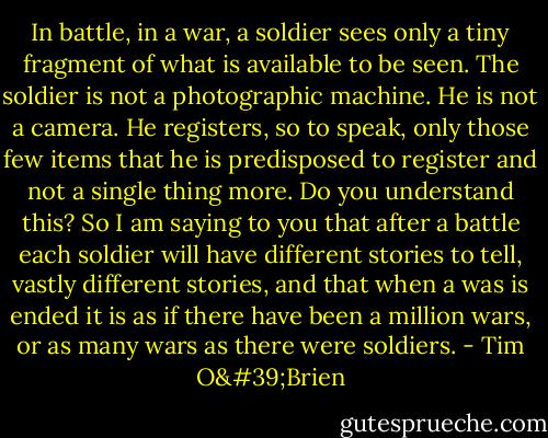 In battle, in a war, a soldier sees only a tiny fragment of what is available to be seen. The soldier is not a photographic machine. He is not a camera. He registers, so to speak, only those few items that he is predisposed to register and not a single thing more. Do you understand this? So I am saying to you that after a battle each soldier will have different stories to tell, vastly different stories, and that when a was is ended it is as if there have been a million wars, or as many wars as there were soldiers. - Tim O'Brien