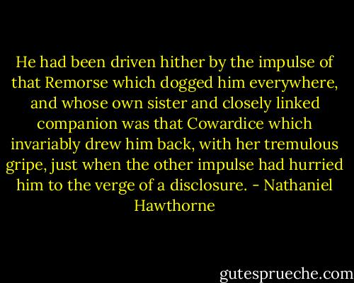 He had been driven hither by the impulse of that Remorse which dogged him everywhere, and whose own sister and closely linked companion was that Cowardice which invariably drew him back, with her tremulous gripe, just when the other impulse had hurried him to the verge of a disclosure. - Nathaniel Hawthorne
