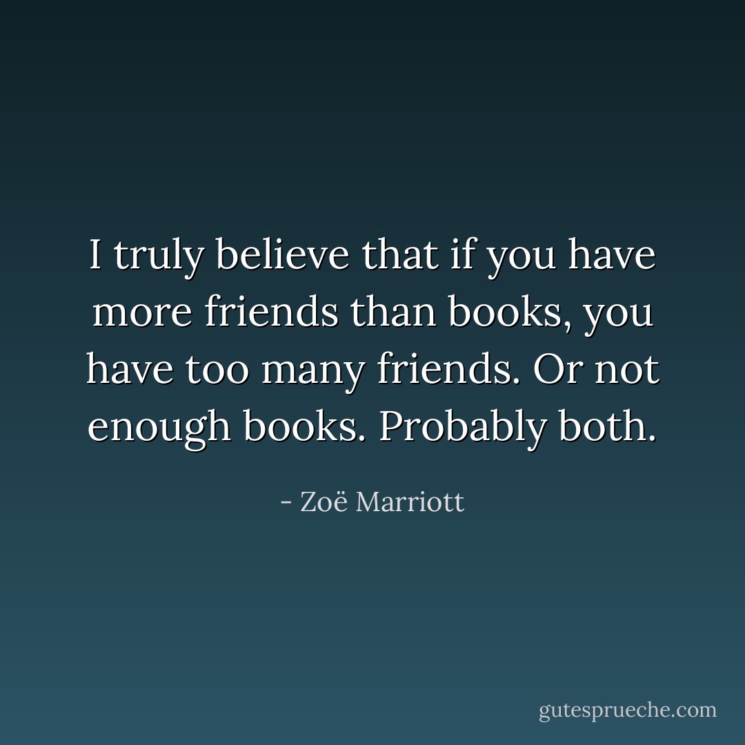 I truly believe that if you have more friends than books, you have too many friends. Or not enough books. Probably both. - Zoë Marriott