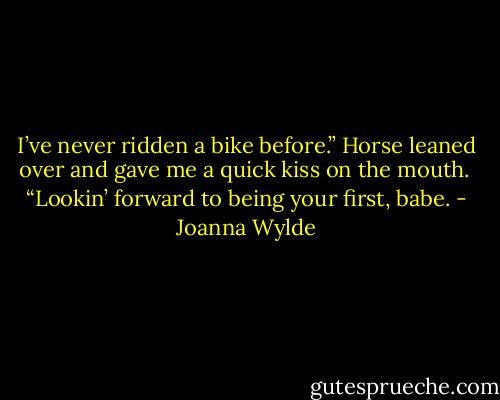 I’ve never ridden a bike before.”<br />Horse leaned over and gave me a quick kiss on the mouth. <br />“Lookin’ forward to being your first, babe. - Joanna Wylde