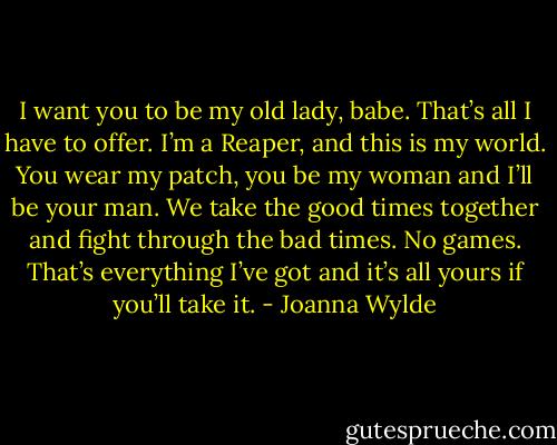 I want you to be my old lady, babe. That’s all I have to offer. I’m a Reaper, and this is my world. You wear my patch, you be my woman and I’ll be your man. We take the good times together and fight through the bad times. No games. That’s everything I’ve got and it’s all yours if you’ll take it. - Joanna Wylde