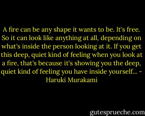 A fire can be any shape it wants to be. It's free. So it can look like anything at all, depending on what's inside the person looking at it. If you get this deep, quiet kind of feeling when you look at a fire, that's because it's showing you the deep, quiet kind of feeling you have inside yourself... - Haruki Murakami