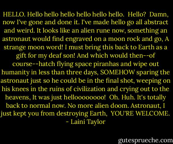 HELLO. Hello hello hello hello hello hello.<br /><br />Hello?<br /><br />Damn, now I've gone and done it. I've made hello go all abstract and weird. It looks like an alien rune now, something an astronaut would find engraved on a moon rock and go, A strange moon word! I must bring this back to Earth as a gift for my deaf son! And which would then--of course--hatch flying space piranhas and wipe out humanity in less than three days, SOMEHOW sparing the astronaut just so he could be in the final shot, weeping on his knees in the ruins of civilization and crying out to the heavens, It was just helloooooooo!<br /><br />Oh. Huh. It's totally back to normal now. No more alien doom. Astronaut, I just kept you from destroying Earth,<br /><br />YOU'RE WELCOME. - Laini Taylor