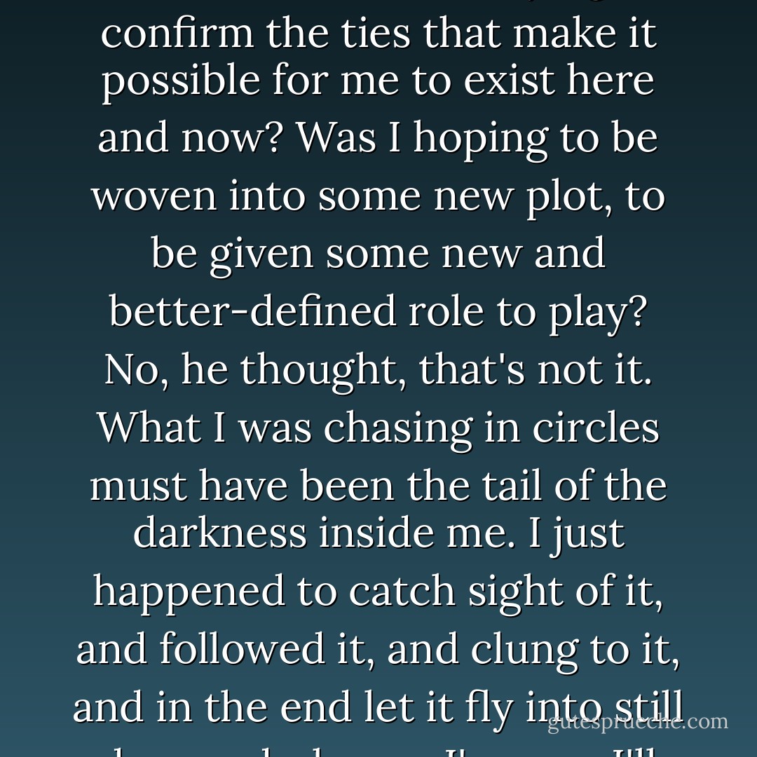 What was I hoping to gain from this? he asked himself as he strode ahead. Was I trying to confirm the ties that make it possible for me to exist here and now? Was I hoping to be woven into some new plot, to be given some new and better-defined role to play? No, he thought, that's not it. What I was chasing in circles must have been the tail of the darkness inside me. I just happened to catch sight of it, and followed it, and clung to it, and in the end let it fly into still deeper darkness. I'm sure I'll never see it again. - Haruki Murakami