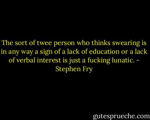 The sort of twee person who thinks swearing is in any way a sign of a lack of education or a lack of verbal interest is just a fucking lunatic. - Stephen Fry