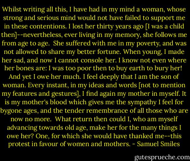 Whilst writing all this, I have had in my mind a woman, whose strong and serious mind would not have failed to support me in these contentions. I lost her thirty years ago [I was a child then]--nevertheless, ever living in my memory, she follows me from age to age.<br /><br />She suffered with me in my poverty, and was not allowed to share my better fortune. When young, I made her sad, and now I cannot console her. I know not even where her bones are: I was too poor then to buy earth to bury her!<br /><br />And yet I owe her much. I feel deeply that I am the son of woman. Every instant, in my ideas and words [not to mention my features and gestures], I find again my mother in myself. It is my mother's blood which gives me the sympathy I feel for bygone ages, and the tender remembrance of all those who are now no more.<br /><br />What return then could I, who am myself advancing towards old age, make her for the many things I owe her? One, for which she would have thanked me--this protest in favour of women and mothers. - Samuel Smiles