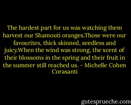 The hardest part for us was watching them harvest our Shamouti oranges.Those were our favourites, thick skinned, seedless and juicy.When the wind was strong, the scent of their blossoms in the spring and their fruit in the summer still reached us. - Michelle Cohen Corasanti