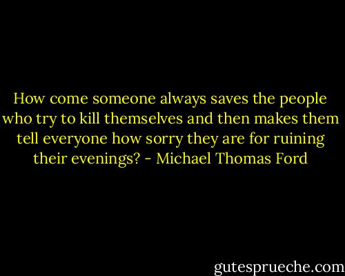 How come someone always saves the people who try to kill themselves and then makes them tell everyone how sorry they are for ruining their evenings? - Michael Thomas Ford