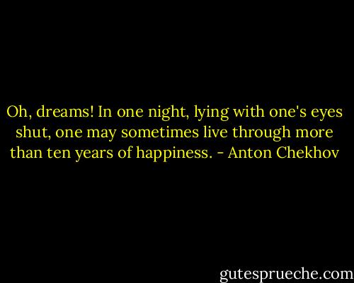 Oh, dreams! In one night, lying with one's eyes shut, one may sometimes live through more than ten years of happiness. - Anton Chekhov