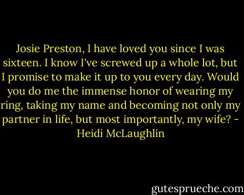 Josie Preston, I have loved you since I was sixteen. I know I've screwed up a whole lot, but I promise to make it up to you every day. Would you do me the immense honor of wearing my ring, taking my name and becoming not only my partner in life, but most importantly, my wife? - Heidi McLaughlin