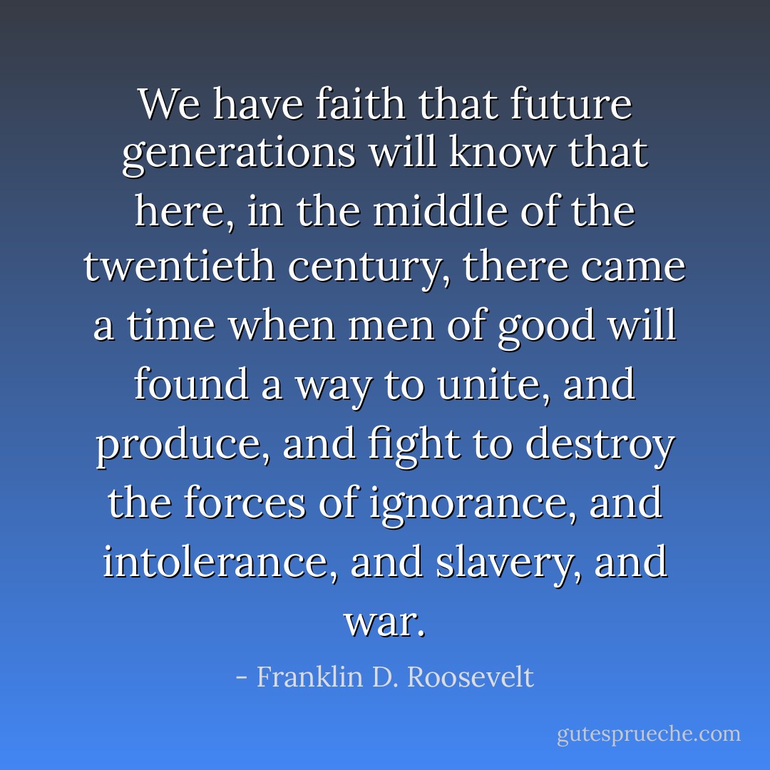 We have faith that future generations will know that here, in the middle of the twentieth century, there came a time when men of good will found a way to unite, and produce, and fight to destroy the forces of ignorance, and intolerance, and slavery, and war. - Franklin D. Roosevelt