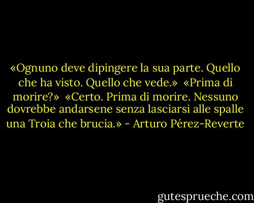 «Ognuno deve dipingere la sua parte. Quello che ha visto. Quello che vede.» <br />«Prima di morire?» <br />«Certo. Prima di morire. Nessuno dovrebbe andarsene senza lasciarsi alle spalle una Troia che brucia.» - Arturo Pérez-Reverte