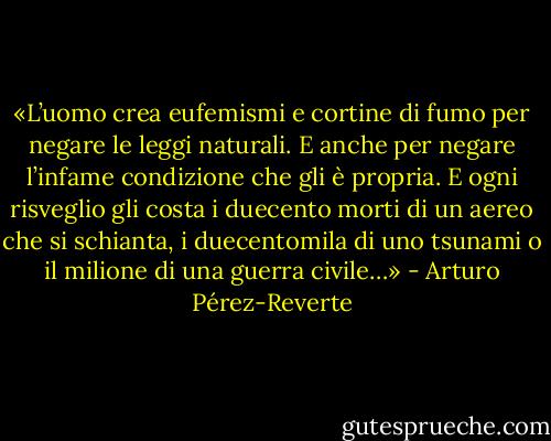«L’uomo crea eufemismi e cortine di fumo per negare le leggi naturali. E anche per negare l’infame condizione che gli è propria. E ogni risveglio gli costa i duecento morti di un aereo che si schianta, i duecentomila di uno tsunami o il milione di una guerra civile…» - Arturo Pérez-Reverte