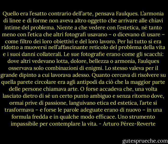 Quello era l’esatto contrario dell’arte, pensava Faulques. L’armonia di linee e di forme non aveva altro oggetto che arrivare alle chiavi intime del problema. Niente a che vedere con l’estetica, né tanto meno con l’etica che altri fotografi usavano – o dicevano di usare – come filtro dei loro obiettivi e del loro lavoro. Per lui tutto si era ridotto a muoversi nell’affascinante reticolo del problema della vita e i suoi danni collaterali. Le sue fotografie erano come gli scacchi: dove altri vedevano lotta, dolore, bellezza o armonia, Faulques osservava solo combinazioni di enigmi. Lo stesso valeva per il grande dipinto a cui lavorava adesso. Quanto cercava di risolvere su quella parete circolare era agli antipodi da ciò che la maggior parte delle persone chiamava arte. O forse accadeva che, una volta lasciato dietro di sé un certo punto ambiguo e senza ritorno dove, ormai prive di passione, languivano etica ed estetica, l’arte si trasformava – e forse le parole adeguate erano di nuovo – in una formula fredda e in qualche modo efficace. Uno strumento impassibile per contemplare la vita. - Arturo Pérez-Reverte