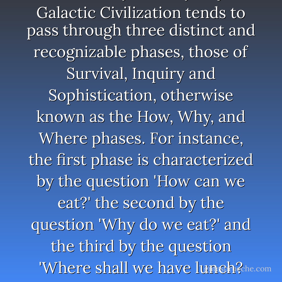 The History of every major Galactic Civilization tends to pass through three distinct and recognizable phases, those of Survival, Inquiry and Sophistication, otherwise known as the How, Why, and Where phases. For instance, the first phase is characterized by the question 'How can we eat?' the second by the question 'Why do we eat?' and the third by the question 'Where shall we have lunch? - Douglas Adams