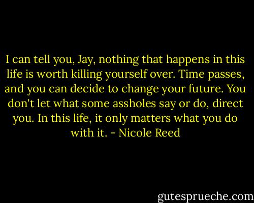 I can tell you, Jay, nothing that happens in this life is worth killing yourself over. Time passes, and you can decide to change your future. You don't let what some assholes say or do, direct you. In this life, it only matters what you do with it. - Nicole Reed
