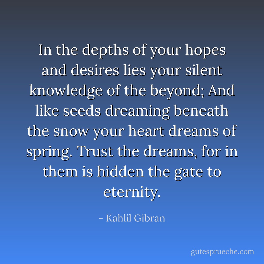 In the depths of your hopes and desires lies your silent knowledge of the beyond;<br />And like seeds dreaming beneath the snow your heart dreams of spring.<br />Trust the dreams, for in them is hidden the gate to eternity. - Kahlil Gibran