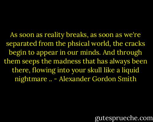 As soon as reality breaks, as soon as we're separated from the phsical world, the cracks begin to appear in our minds. And through them seeps the madness that has always been there, flowing into your skull like a liquid nightmare .. - Alexander Gordon Smith
