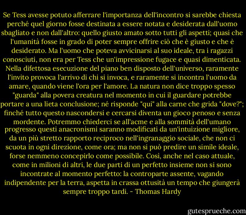 Se Tess avesse potuto afferrare l'importanza dell'incontro si sarebbe chiesta perché quel giorno fosse destinata a essere notata e desiderata dall'uomo sbagliato e non<br />dall'altro: quello giusto amato sotto tutti gli aspetti; quasi che l'umanità fosse in grado di poter sempre offrire ciò che è giusto e che è desiderato. Ma l'uomo che poteva avvicinarsi al suo ideale, tra i ragazzi conosciuti, non era per Tess che un'impressione fugace e quasi dimenticata.<br />Nella difettosa esecuzione del piano ben disposto dell'universo, raramente l'invito provoca l'arrivo di chi si invoca, e raramente si incontra l'uomo da amare, quando viene l'ora per l'amore. La natura non dice troppo spesso "guarda" alla povera creatura nel momento in cui il guardare potrebbe<br />portare a una lieta conclusione; né risponde "qui" alla carne che grida "dove?"; finché tutto questo nascondersi e cercarsi diventa un gioco penoso e senza mordente.<br />Potremmo chiederci se all'acme e alla sommità dell'umano progresso questi anacronismi saranno modificati da un'intuizione migliore, da un più stretto rapporto reciproco nell'ingranaggio sociale, che non ci scuota in ogni direzione, come ora; ma non si può predire un simile ideale, forse nemmeno concepirlo come possibile. Così, anche nel caso attuale, come in milioni di altri, le due parti di un perfetto insieme non si sono incontrate al momento perfetto: la controparte assente,<br />vagando indipendente per la terra, aspetta in crassa ottusità un tempo che giungerà sempre troppo tardi. - Thomas Hardy