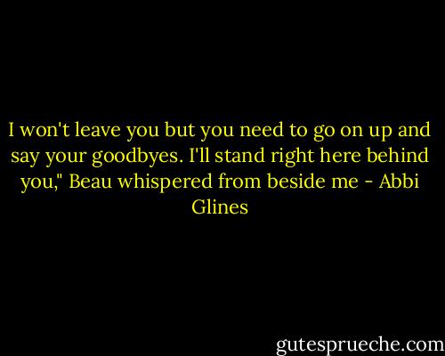 I won't leave you but you need to go on up and say your goodbyes. I'll stand right here behind you," Beau whispered from beside me - Abbi Glines