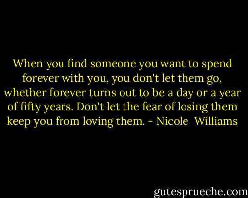 When you find someone you want to spend forever with you, you don't let them go, whether forever turns out to be a day or a year of fifty years. Don't let the fear of losing them keep you from loving them. - Nicole  Williams