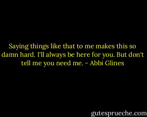 Saying things like that to me makes this so damn hard. I'll always be here for you. But don't tell me you need me. - Abbi Glines