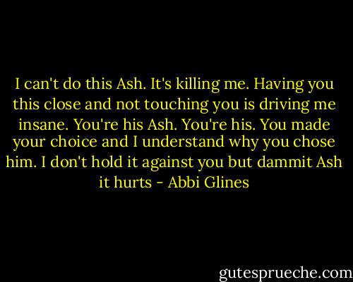 I can't do this Ash. It's killing me. Having you this close and not touching you is driving me insane. You're his Ash. You're his. You made your choice and I understand why you chose him. I don't hold it against you but dammit Ash it hurts - Abbi Glines