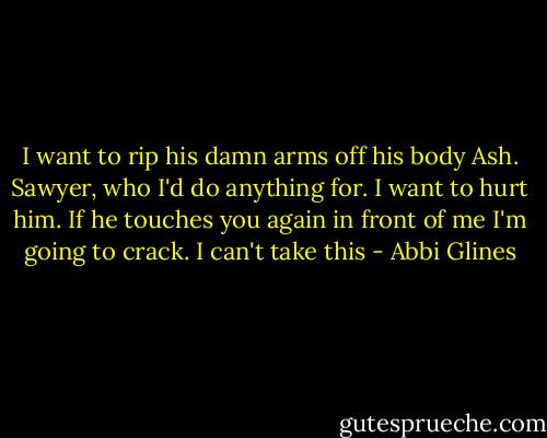 I want to rip his damn arms off his body Ash. Sawyer, who I'd do anything for. I want to hurt him. If he touches you again in front of me I'm going to crack. I can't take this - Abbi Glines