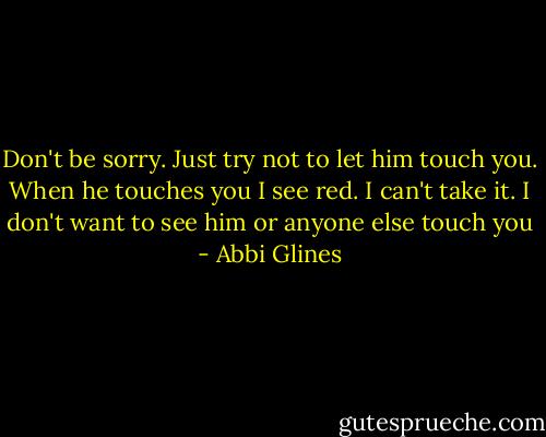 Don't be sorry. Just try not to let him touch you. When he touches you I see red. I can't take it. I don't want to see him or anyone else touch you - Abbi Glines