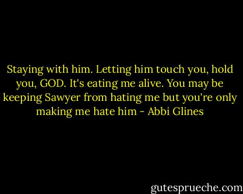 Staying with him. Letting him touch you, hold you, GOD. It's eating me alive. You may be keeping Sawyer from hating me but you're only making me hate him - Abbi Glines