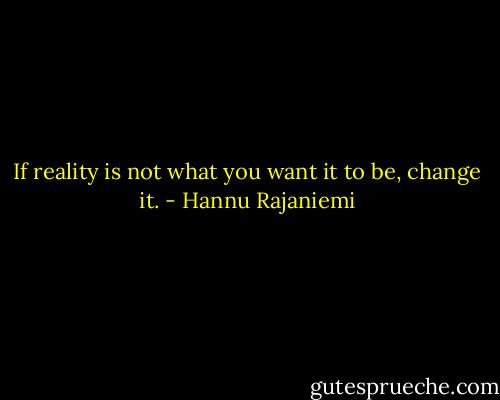 If reality is not what you want it to be, change it. - Hannu Rajaniemi
