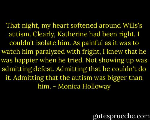 That night, my heart softened around Wills's autism. Clearly, Katherine had been right. I couldn't isolate him. As painful as it was to watch him paralyzed with fright, I knew that he was happier when he tried. Not showing up was admitting defeat. Admitting that he couldn't do it. Admitting that the autism was bigger than him. - Monica Holloway
