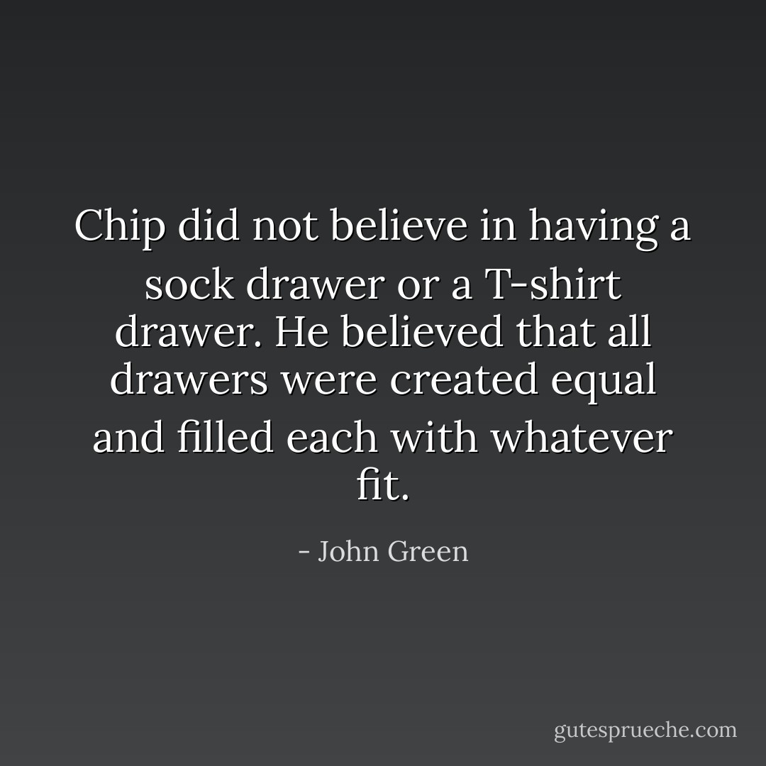 Chip did not believe in having a sock drawer or a T-shirt drawer. He believed that all drawers were created equal and filled each with whatever fit. - John Green