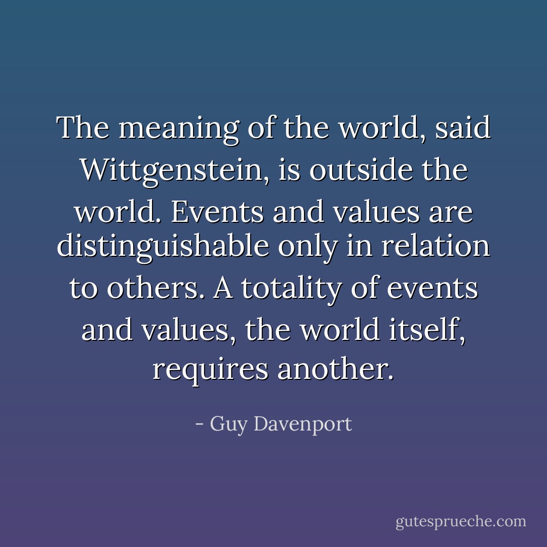 The meaning of the world, said Wittgenstein, is outside the world. Events and values are distinguishable only in relation to others. A totality of events and values, the world itself, requires another. - Guy Davenport