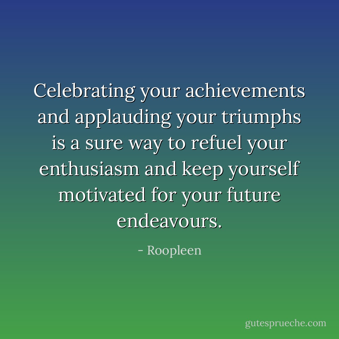 Celebrating your achievements and applauding your triumphs is a sure way to refuel your enthusiasm and keep yourself motivated for your future endeavours. - Roopleen