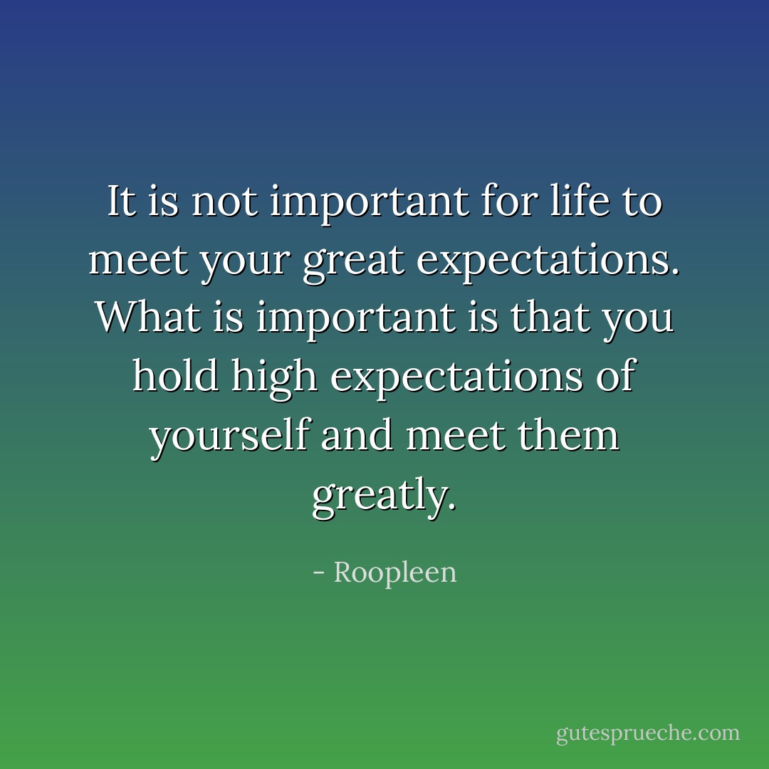 It is not important for life to meet your great expectations. What is important is that you hold high expectations of yourself and meet them greatly. - Roopleen