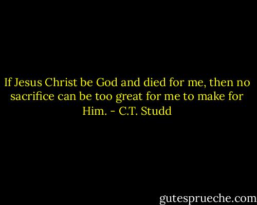 If Jesus Christ be God and died for me, then no sacrifice can be too great for me to make for Him. - C.T. Studd