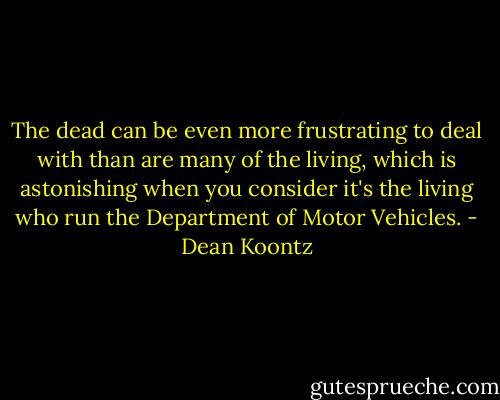 The dead can be even more frustrating to deal with than are many of the living, which is astonishing when you consider it's the living who run the Department of Motor Vehicles. - Dean Koontz