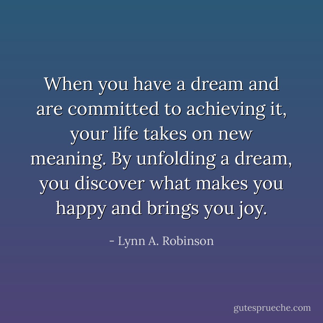 When you have a dream and are committed to achieving it, your life takes on new meaning. By unfolding a dream, you discover what makes you happy and brings you joy. - Lynn A. Robinson
