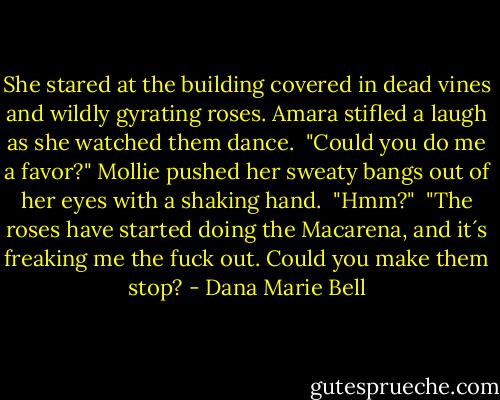She stared at the building covered in dead vines and wildly gyrating roses. Amara stifled a laugh as she watched them dance.<br /> "Could you do me a favor?" Mollie pushed her sweaty bangs out of her eyes with a shaking hand.<br /> "Hmm?"<br /> "The roses have started doing the Macarena, and it´s freaking me the fuck out. Could you make them stop? - Dana Marie Bell