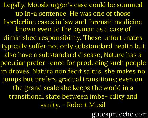 Legally, Moosbrugger's case could be summed up in-a sentence. He<br />was one of those borderline cases in law and forensic medicine<br />known even to the layman as a case of diminished responsibility.<br />These unfortunates typically suffer not only substandard health<br />but also have a substandard disease, Nature has a peculiar prefer-<br />ence for producing such people in droves. Natura non fecit saltus,<br />she makes no jumps but prefers gradual transitions; even on the<br />grand scale she keeps the world in a transitional state between imbe-<br />cility and sanity. - Robert Musil