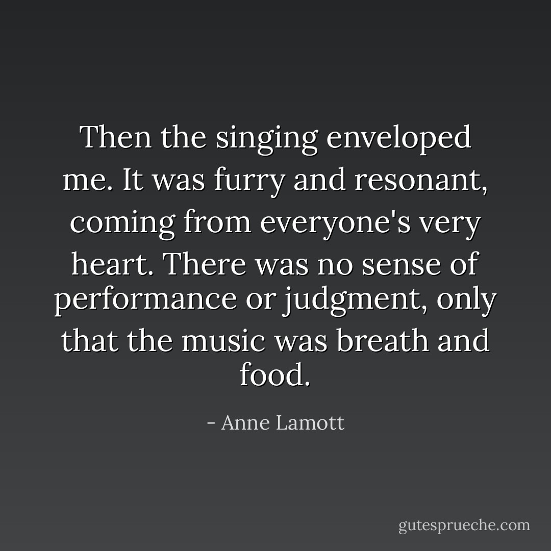 Then the singing enveloped me. It was furry and resonant, coming from everyone's very heart. There was no sense of performance or judgment, only that the music was breath and food. - Anne Lamott