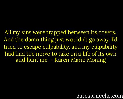 All my sins were trapped between its covers. And the damn thing just wouldn’t go away. I’d tried to escape culpability, and my culpability had had the nerve to take on a life of its own and hunt me. - Karen Marie Moning