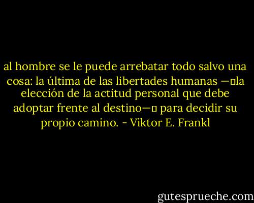 al hombre se le puede arrebatar todo salvo una cosa: la última de las libertades humanas —―la elección de la actitud personal que debe adoptar frente al destino—― para decidir su propio camino. - Viktor E. Frankl