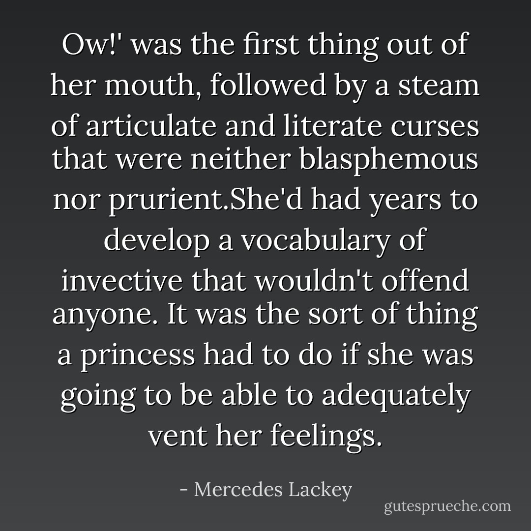 Ow!' was the first thing out of her mouth, followed by a steam of articulate and literate curses that were neither blasphemous nor prurient.She'd had years to develop a vocabulary of invective that wouldn't offend anyone. It was the sort of thing a princess had to do if she was going to be able to adequately vent her feelings. - Mercedes Lackey
