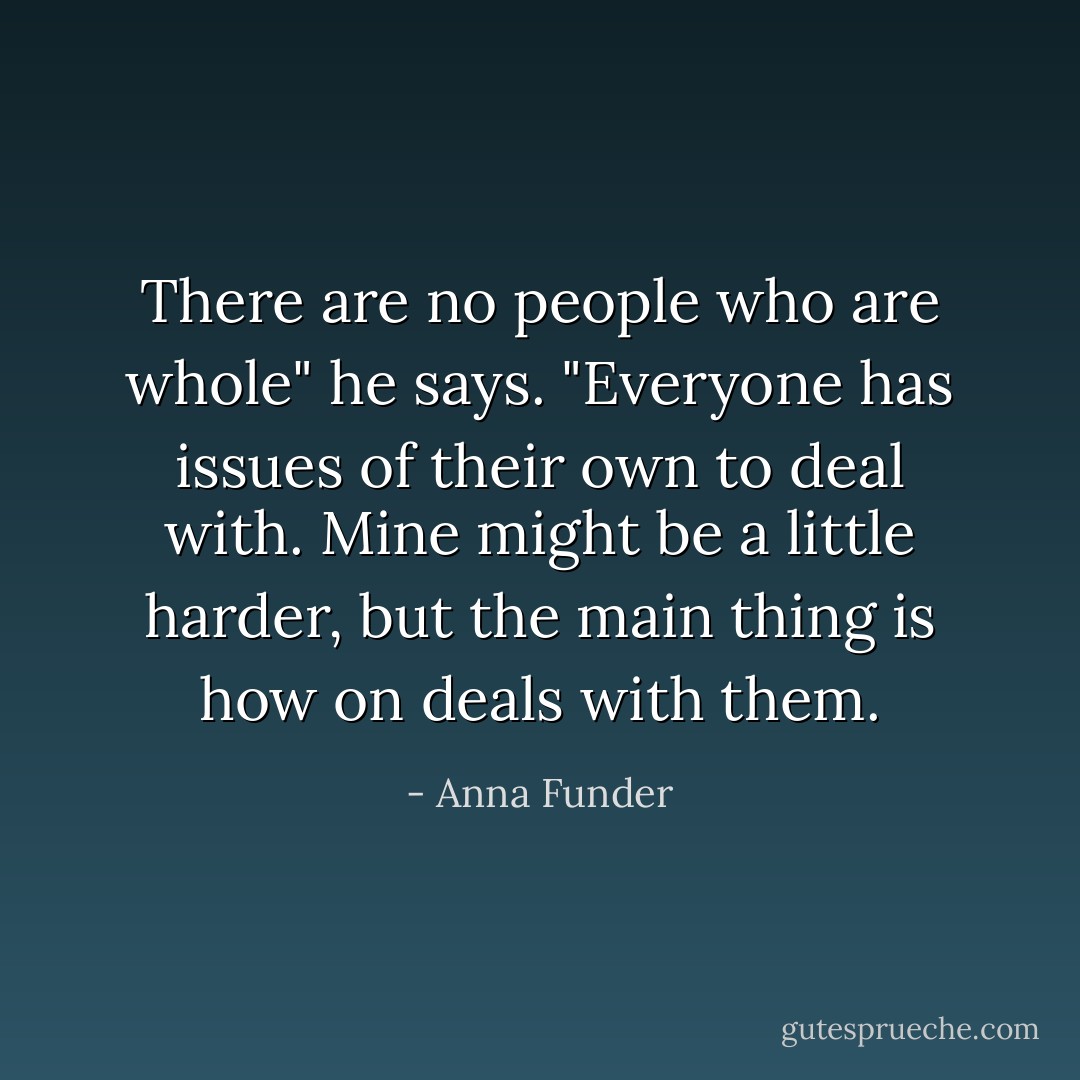 There are no people who are whole" he says. "Everyone has issues of their own to deal with. Mine might be a little harder, but the main thing is how on deals with them. - Anna Funder